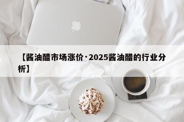 【酱油醋市场涨价·2025酱油醋的行业分析】