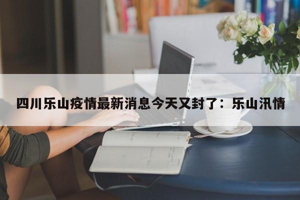 四川乐山疫情最新消息今天又封了：乐山汛情