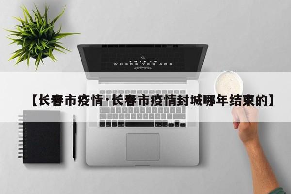 【长春市疫情·长春市疫情封城哪年结束的】