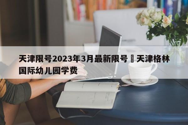 天津限号2023年3月最新限号›天津格林国际幼儿园学费