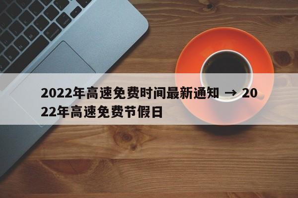 2022年高速免费时间最新通知 → 2022年高速免费节假日