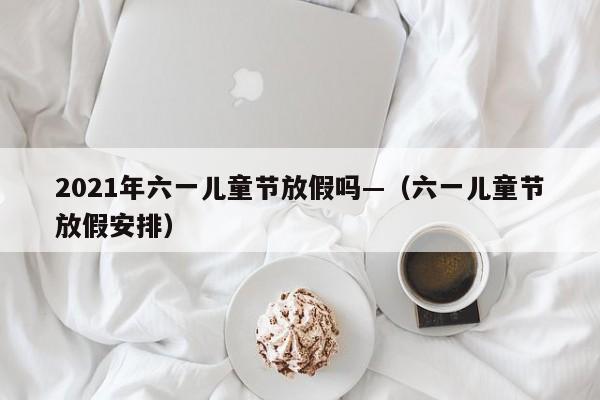 2021年六一儿童节放假吗—（六一儿童节放假安排）