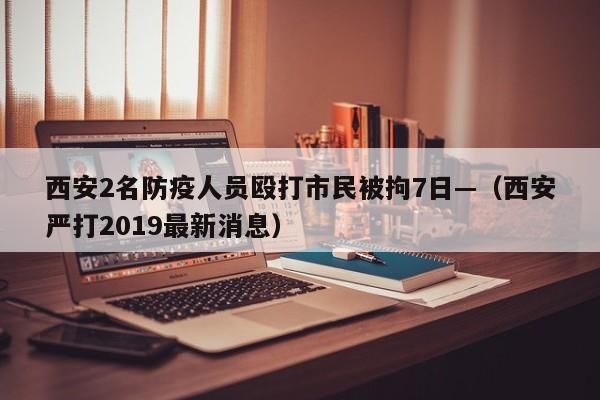 西安2名防疫人员殴打市民被拘7日—（西安严打2019最新消息）