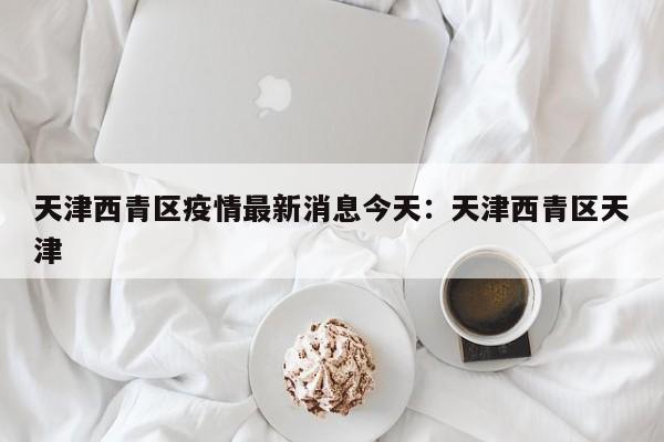 天津西青区疫情最新消息今天：天津西青区天津