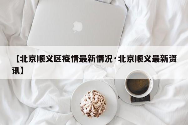 【北京顺义区疫情最新情况·北京顺义最新资讯】