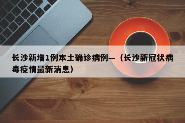 长沙新增1例本土确诊病例—（长沙新冠状病毒疫情最新消息）