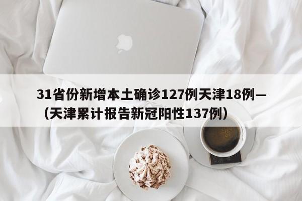 31省份新增本土确诊127例天津18例—（天津累计报告新冠阳性137例）