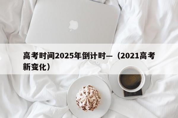 高考时间2025年倒计时—（2021高考新变化）