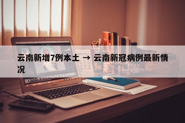云南新增7例本土 → 云南新冠病例最新情况