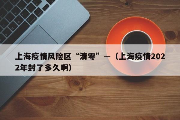 上海疫情风险区“清零”—（上海疫情2022年封了多久啊）