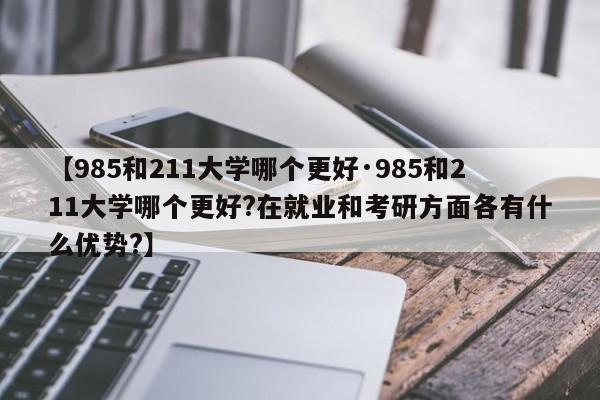 【985和211大学哪个更好·985和211大学哪个更好?在就业和考研方面各有什么优势?】
