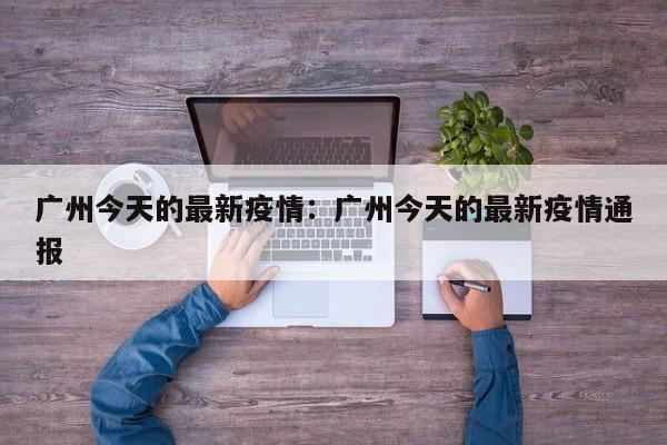 广州今天的最新疫情：广州今天的最新疫情通报