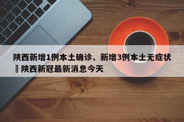 陕西新增1例本土确诊、新增3例本土无症状›陕西新冠最新消息今天