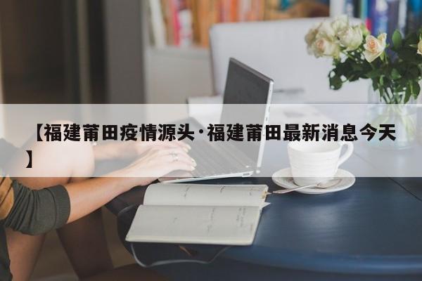 【福建莆田疫情源头·福建莆田最新消息今天】