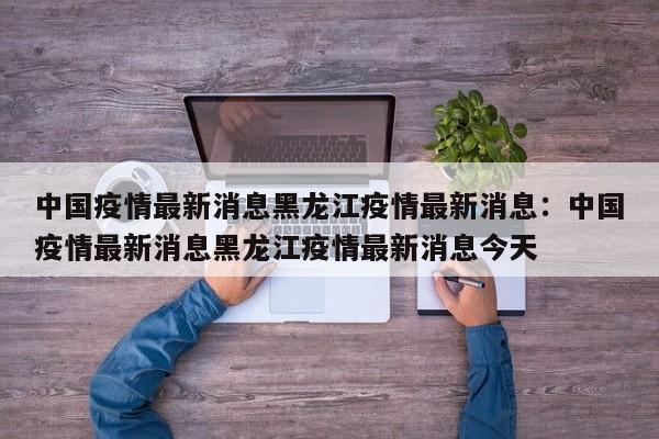 中国疫情最新消息黑龙江疫情最新消息:中国疫情最新消息黑龙江疫情最新消息今天
