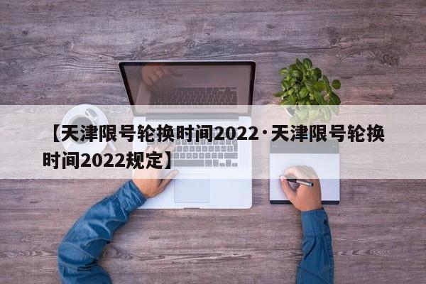 【天津限号轮换时间2022·天津限号轮换时间2022规定】