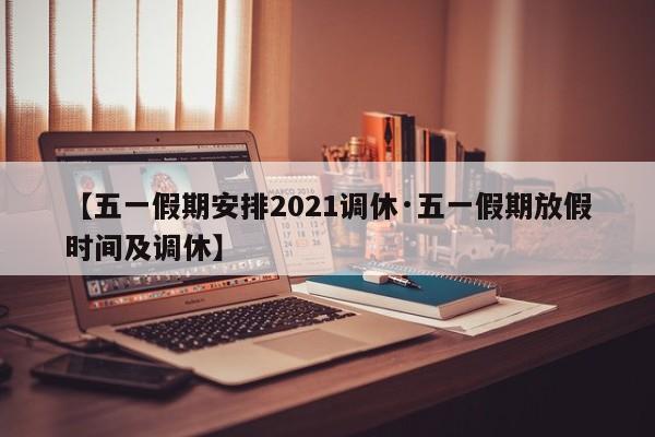 【五一假期安排2021调休·五一假期放假时间及调休】