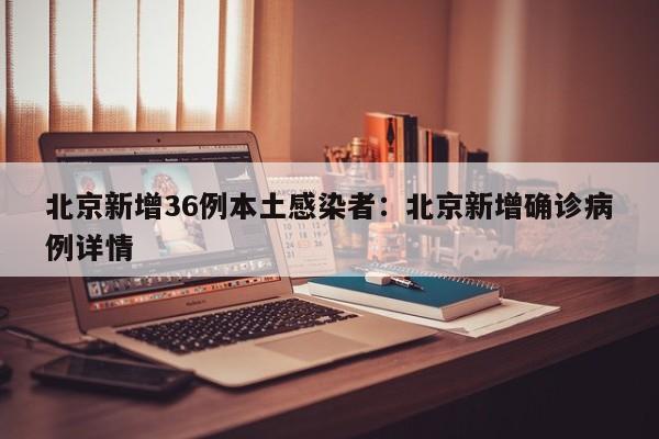 北京新增36例本土感染者：北京新增确诊病例详情