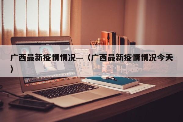 广西最新疫情情况—（广西最新疫情情况今天）