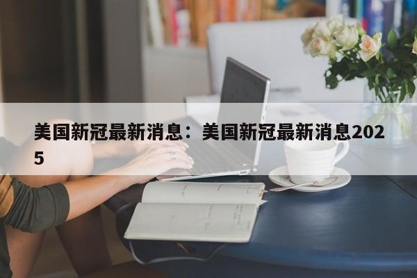 美国新冠最新消息：美国新冠最新消息2025