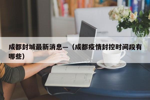成都封城最新消息—（成都疫情封控时间段有哪些）