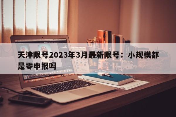 天津限号2023年3月最新限号：小规模都是零申报吗