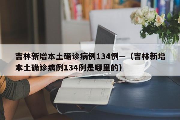 吉林新增本土确诊病例134例—（吉林新增本土确诊病例134例是哪里的）