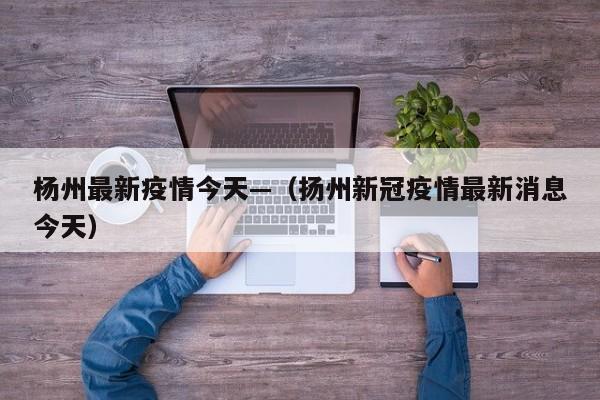 杨州最新疫情今天—(扬州新冠疫情最新消息今天)