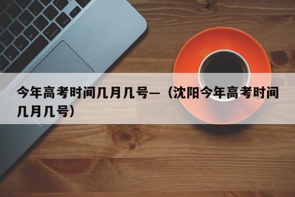 今年高考时间几月几号—（沈阳今年高考时间几月几号）