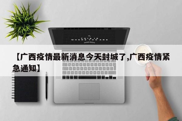 【广西疫情最新消息今天封城了,广西疫情紧急通知】