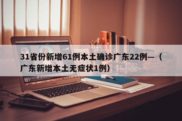 31省份新增61例本土确诊广东22例—（广东新增本土无症状1例）