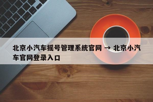 北京小汽车摇号管理系统官网 → 北京小汽车官网登录入口