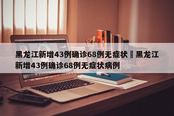 黑龙江新增43例确诊68例无症状›黑龙江新增43例确诊68例无症状病例