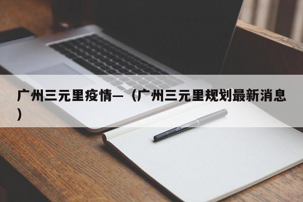 广州三元里疫情—(广州三元里规划最新消息)