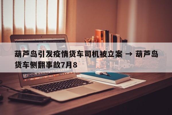 葫芦岛引发疫情货车司机被立案 → 葫芦岛货车侧翻事故7月8