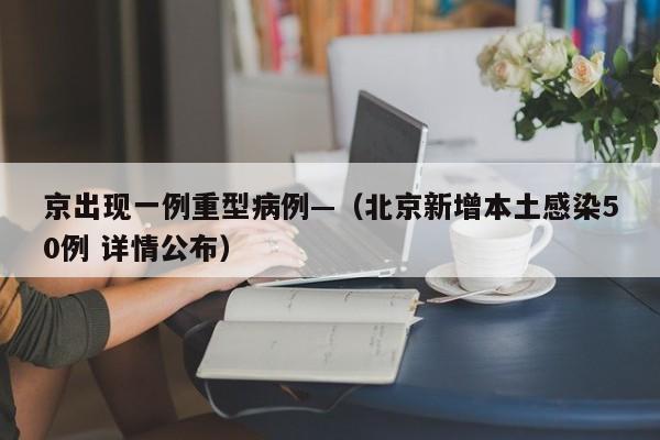 京出现一例重型病例—（北京新增本土感染50例 详情公布）