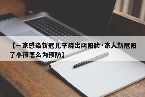 【一家感染新冠儿子烧出阴阳脸·家人新冠阳了小孩怎么为预防】
