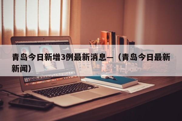青岛今日新增3例最新消息—（青岛今日最新新闻）