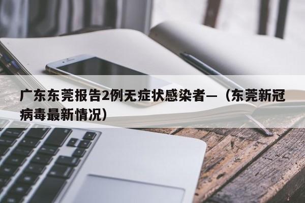 广东东莞报告2例无症状感染者—（东莞新冠病毒最新情况）