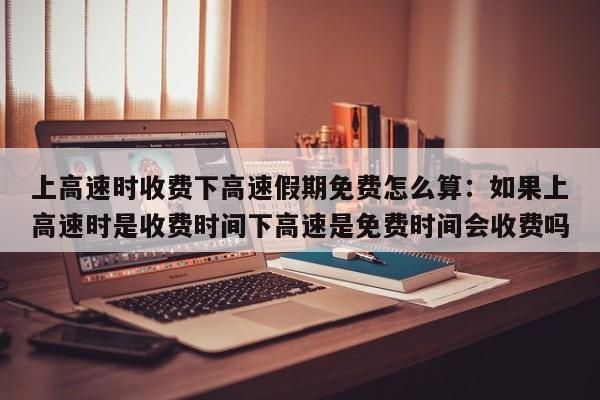 上高速时收费下高速假期免费怎么算：如果上高速时是收费时间下高速是免费时间会收费吗