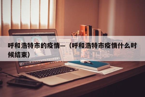 呼和浩特市的疫情—(呼和浩特市疫情什么时候结束)