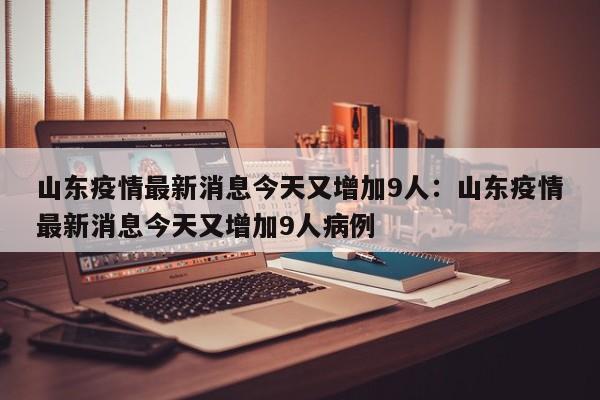 山东疫情最新消息今天又增加9人：山东疫情最新消息今天又增加9人病例