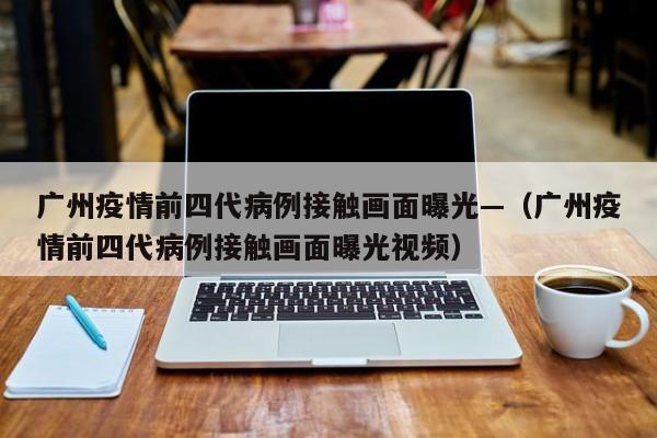 广州疫情前四代病例接触画面曝光—（广州疫情前四代病例接触画面曝光视频）