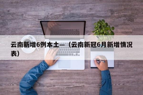 云南新增6例本土—(云南新冠6月新增情况表)