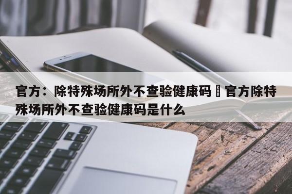 官方：除特殊场所外不查验健康码›官方除特殊场所外不查验健康码是什么