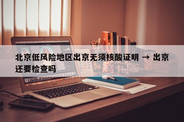 北京低风险地区出京无须核酸证明 → 出京还要检查吗