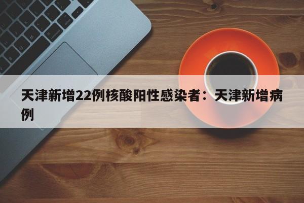 天津新增22例核酸阳性感染者：天津新增病例