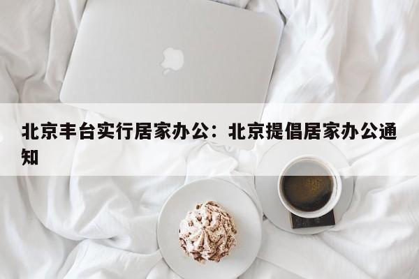 北京丰台实行居家办公：北京提倡居家办公通知