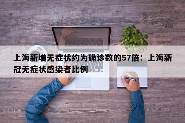 上海新增无症状约为确诊数的57倍：上海新冠无症状感染者比例