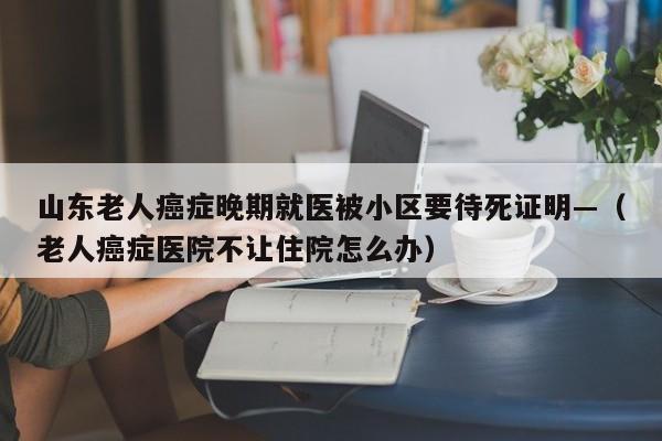 山东老人癌症晚期就医被小区要待死证明—（老人癌症医院不让住院怎么办）
